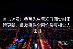 直击速看！香蕉先生雪糕丑闻实时重磅更新，反差事件全网炸裂真相让人瞠目