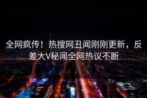 全网疯传！热搜网丑闻刚刚更新，反差大V秘闻全网热议不断