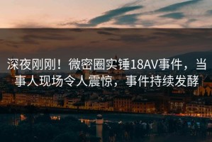 深夜刚刚！微密圈实锤18AV事件，当事人现场令人震惊，事件持续发酵