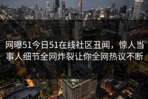 网曝51今日51在线社区丑闻，惊人当事人细节全网炸裂让你全网热议不断