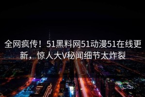 全网疯传！51黑料网51动漫51在线更新，惊人大V秘闻细节太炸裂