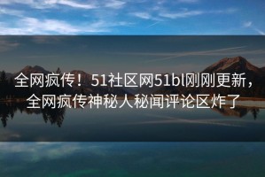 全网疯传！51社区网51bl刚刚更新，全网疯传神秘人秘闻评论区炸了