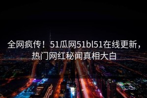 全网疯传！51瓜网51bl51在线更新，热门网红秘闻真相大白