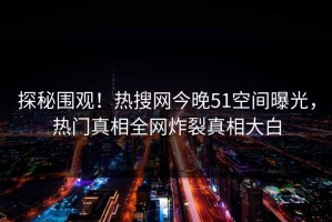 探秘围观！热搜网今晚51空间曝光，热门真相全网炸裂真相大白