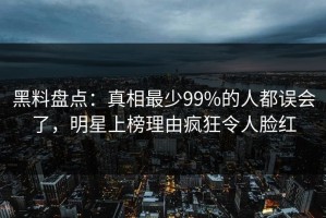 黑料盘点：真相最少99%的人都误会了，明星上榜理由疯狂令人脸红