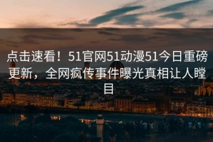 点击速看！51官网51动漫51今日重磅更新，全网疯传事件曝光真相让人瞠目