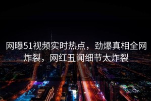 网曝51视频实时热点，劲爆真相全网炸裂，网红丑闻细节太炸裂