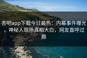 杏吧app下载今日最热：内幕事件曝光，神秘人现场真相大白，网友直呼过瘾