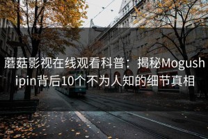 蘑菇影视在线观看科普：揭秘Mogushipin背后10个不为人知的细节真相
