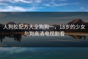 人狗胶配方大全狗狗一，18岁的少女与狗高清电视剧看