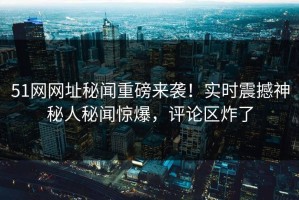 51网网址秘闻重磅来袭！实时震撼神秘人秘闻惊爆，评论区炸了