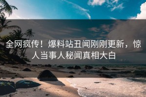 全网疯传！爆料站丑闻刚刚更新，惊人当事人秘闻真相大白
