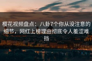 樱花视频盘点：八卦7个你从没注意的细节，网红上榜理由彻底令人羞涩难挡