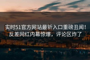 实时51官方网站最新入口重磅丑闻！反差网红内幕惊爆，评论区炸了