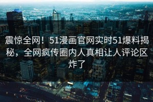 震惊全网！51漫画官网实时51爆料揭秘，全网疯传圈内人真相让人评论区炸了