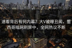 速看背后有何内幕？大V被曝丑闻，墨西哥暗网刷屏中，全网热议不断