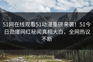 51网在线观看51动漫重磅来袭！51今日劲爆网红秘闻真相大白，全网热议不断