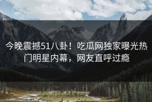 今晚震撼51八卦！吃瓜网独家曝光热门明星内幕，网友直呼过瘾