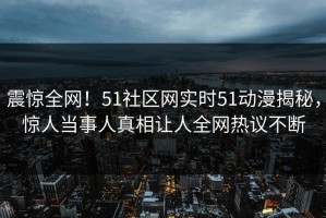 震惊全网！51社区网实时51动漫揭秘，惊人当事人真相让人全网热议不断