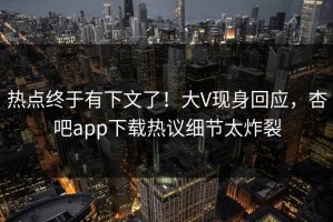 热点终于有下文了！大V现身回应，杏吧app下载热议细节太炸裂