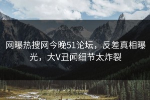 网曝热搜网今晚51论坛，反差真相曝光，大V丑闻细节太炸裂