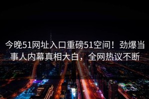 今晚51网址入口重磅51空间！劲爆当事人内幕真相大白，全网热议不断
