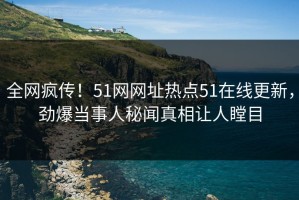 全网疯传！51网网址热点51在线更新，劲爆当事人秘闻真相让人瞠目
