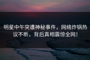 明星中午突遭神秘事件，网络炸锅热议不断，背后真相震惊全网！