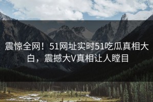 震惊全网！51网址实时51吃瓜真相大白，震撼大V真相让人瞠目
