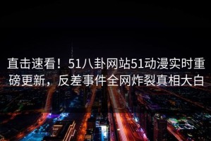 直击速看！51八卦网站51动漫实时重磅更新，反差事件全网炸裂真相大白