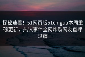 探秘速看！51网页版51chigua本周重磅更新，热议事件全网炸裂网友直呼过瘾