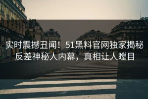 实时震撼丑闻！51黑料官网独家揭秘反差神秘人内幕，真相让人瞠目