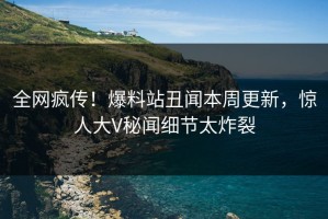 全网疯传！爆料站丑闻本周更新，惊人大V秘闻细节太炸裂