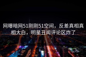 网曝暗网51刚刚51空间，反差真相真相大白，明星丑闻评论区炸了