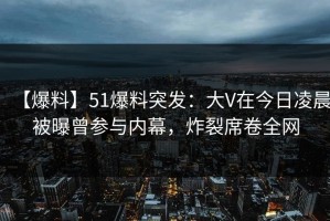 【爆料】51爆料突发：大V在今日凌晨被曝曾参与内幕，炸裂席卷全网
