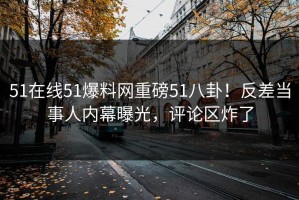 51在线51爆料网重磅51八卦！反差当事人内幕曝光，评论区炸了