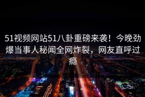 51视频网站51八卦重磅来袭！今晚劲爆当事人秘闻全网炸裂，网友直呼过瘾