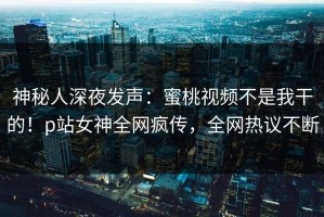 神秘人深夜发声：蜜桃视频不是我干的！p站女神全网疯传，全网热议不断