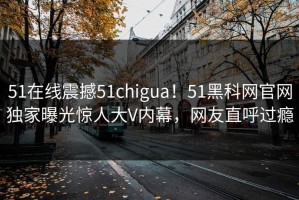 51在线震撼51chigua！51黑科网官网独家曝光惊人大V内幕，网友直呼过瘾