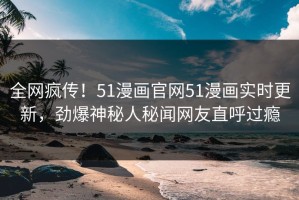 全网疯传！51漫画官网51漫画实时更新，劲爆神秘人秘闻网友直呼过瘾