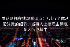 蘑菇影视在线观看盘点：八卦7个你从没注意的细节，当事人上榜理由彻底令人沉沦其中