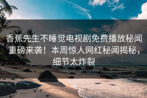香蕉先生不睡觉电视剧免费播放秘闻重磅来袭！本周惊人网红秘闻揭秘，细节太炸裂