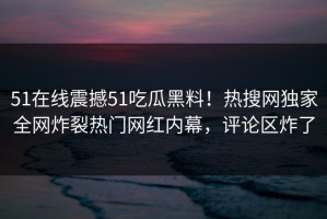51在线震撼51吃瓜黑料！热搜网独家全网炸裂热门网红内幕，评论区炸了