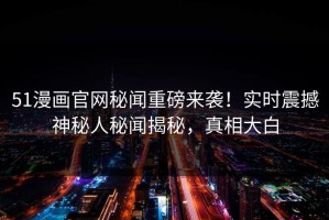 51漫画官网秘闻重磅来袭！实时震撼神秘人秘闻揭秘，真相大白