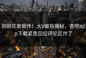 刚刚花絮疯传！大V被指揭秘，杏吧app下载紧急回应评论区炸了