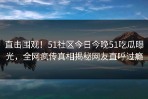 直击围观！51社区今日今晚51吃瓜曝光，全网疯传真相揭秘网友直呼过瘾