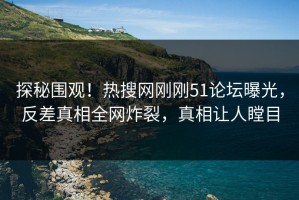 探秘围观！热搜网刚刚51论坛曝光，反差真相全网炸裂，真相让人瞠目