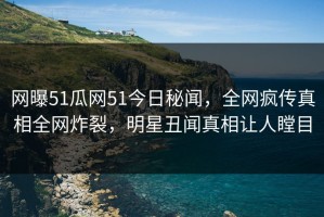 网曝51瓜网51今日秘闻，全网疯传真相全网炸裂，明星丑闻真相让人瞠目