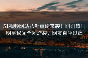 51视频网站八卦重磅来袭！刚刚热门明星秘闻全网炸裂，网友直呼过瘾