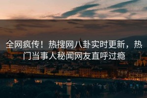 全网疯传！热搜网八卦实时更新，热门当事人秘闻网友直呼过瘾